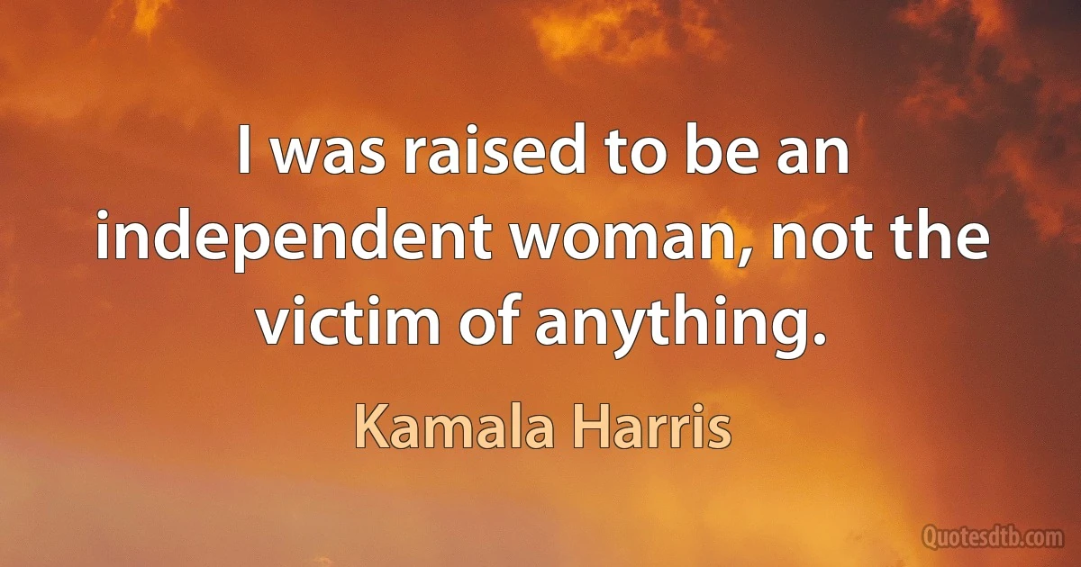 I was raised to be an independent woman, not the victim of anything. (Kamala Harris)