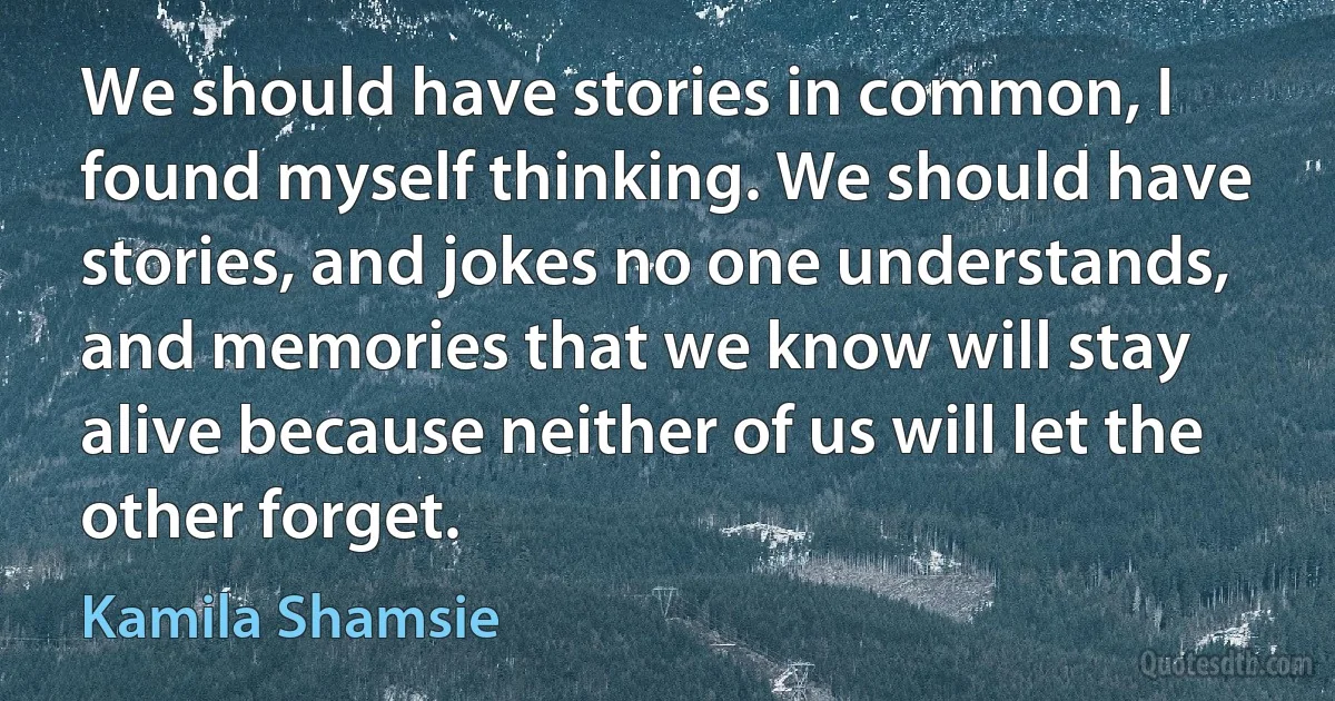 We should have stories in common, I found myself thinking. We should have stories, and jokes no one understands, and memories that we know will stay alive because neither of us will let the other forget. (Kamila Shamsie)