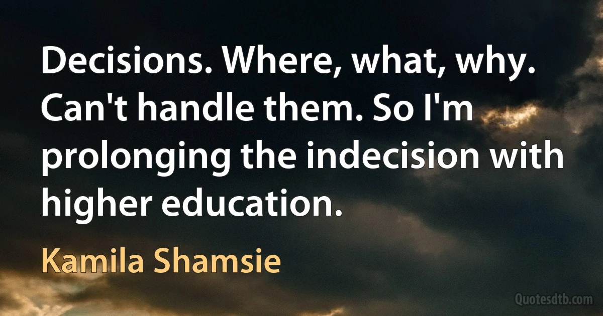 Decisions. Where, what, why. Can't handle them. So I'm prolonging the indecision with higher education. (Kamila Shamsie)