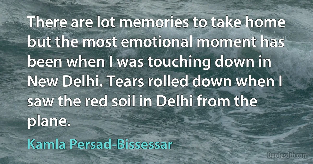 There are lot memories to take home but the most emotional moment has been when I was touching down in New Delhi. Tears rolled down when I saw the red soil in Delhi from the plane. (Kamla Persad-Bissessar)