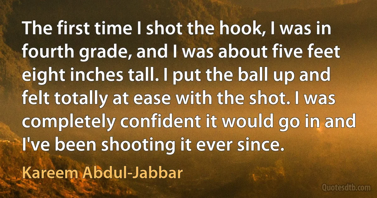 The first time I shot the hook, I was in fourth grade, and I was about five feet eight inches tall. I put the ball up and felt totally at ease with the shot. I was completely confident it would go in and I've been shooting it ever since. (Kareem Abdul-Jabbar)