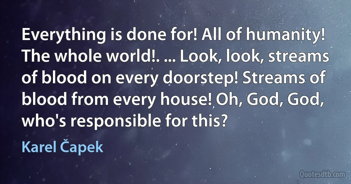 Everything is done for! All of humanity! The whole world!. ... Look, look, streams of blood on every doorstep! Streams of blood from every house! Oh, God, God, who's responsible for this? (Karel Čapek)