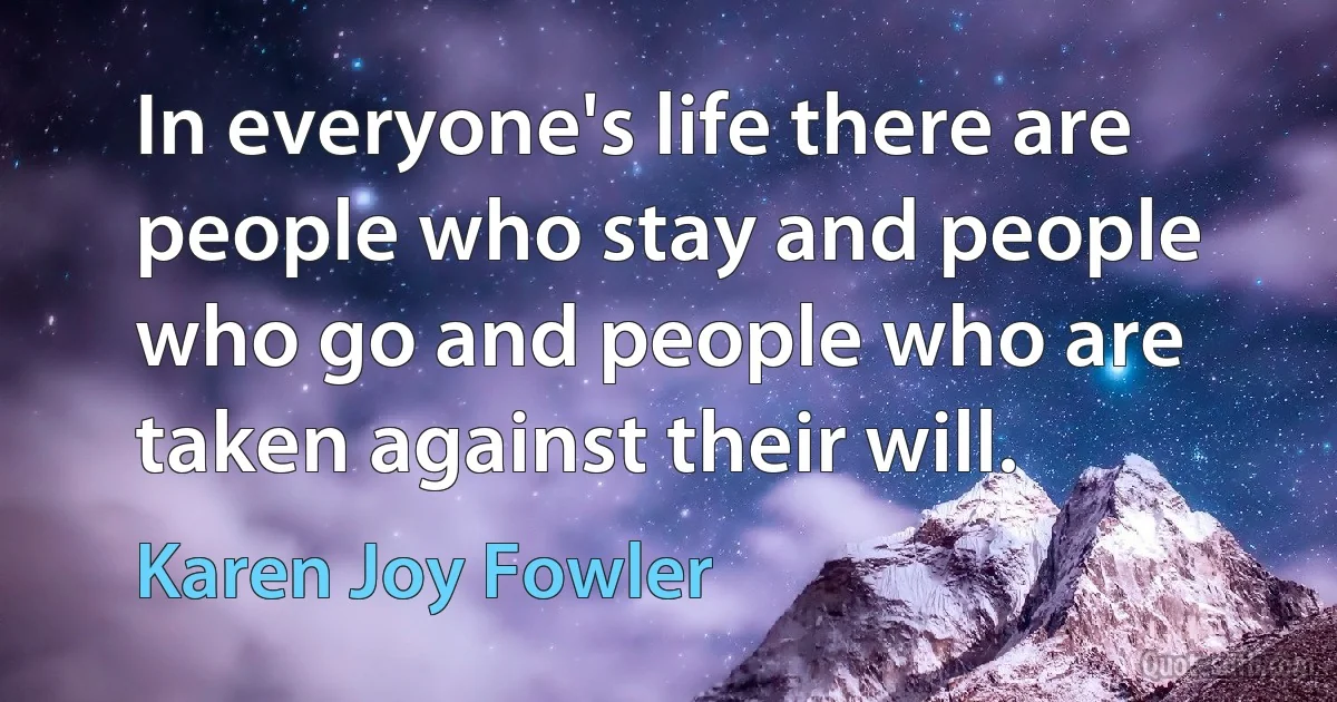 In everyone's life there are people who stay and people who go and people who are taken against their will. (Karen Joy Fowler)