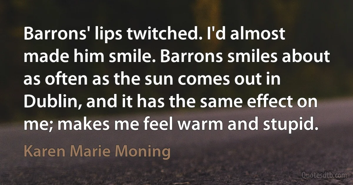 Barrons' lips twitched. I'd almost made him smile. Barrons smiles about as often as the sun comes out in Dublin, and it has the same effect on me; makes me feel warm and stupid. (Karen Marie Moning)