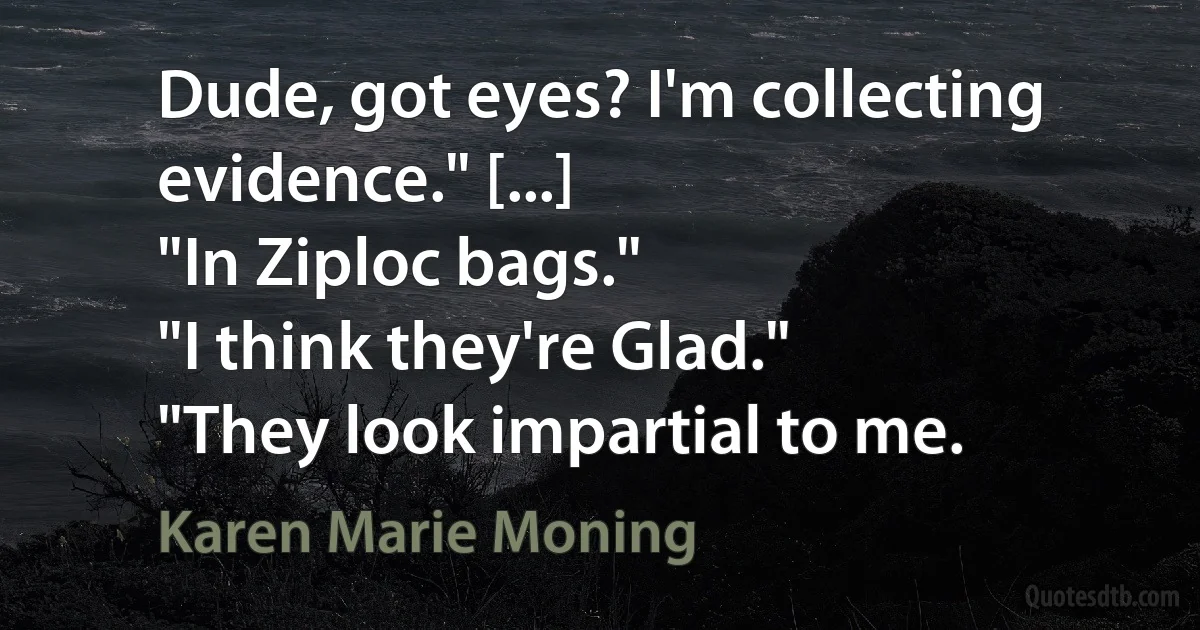 Dude, got eyes? I'm collecting evidence." [...]
"In Ziploc bags."
"I think they're Glad."
"They look impartial to me. (Karen Marie Moning)