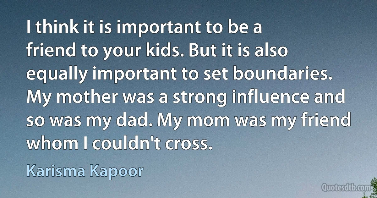 I think it is important to be a friend to your kids. But it is also equally important to set boundaries. My mother was a strong influence and so was my dad. My mom was my friend whom I couldn't cross. (Karisma Kapoor)