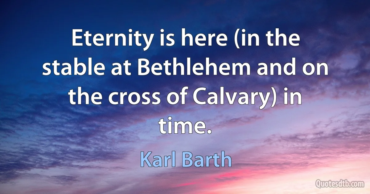 Eternity is here (in the stable at Bethlehem and on the cross of Calvary) in time. (Karl Barth)