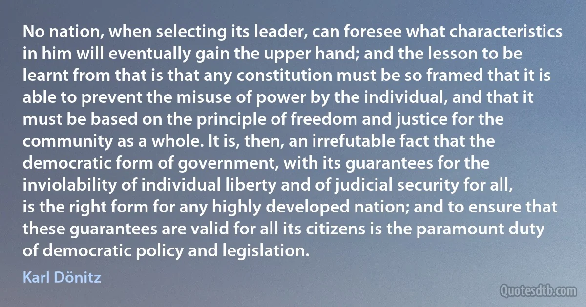 No nation, when selecting its leader, can foresee what characteristics in him will eventually gain the upper hand; and the lesson to be learnt from that is that any constitution must be so framed that it is able to prevent the misuse of power by the individual, and that it must be based on the principle of freedom and justice for the community as a whole. It is, then, an irrefutable fact that the democratic form of government, with its guarantees for the inviolability of individual liberty and of judicial security for all, is the right form for any highly developed nation; and to ensure that these guarantees are valid for all its citizens is the paramount duty of democratic policy and legislation. (Karl Dönitz)