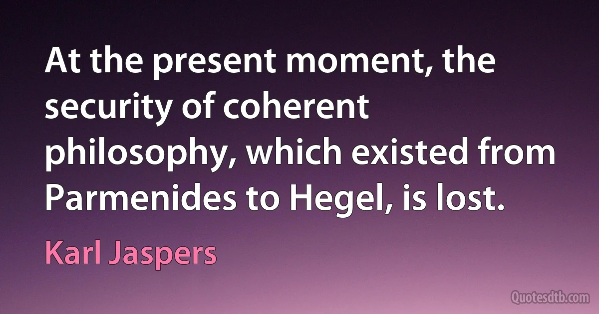 At the present moment, the security of coherent philosophy, which existed from Parmenides to Hegel, is lost. (Karl Jaspers)