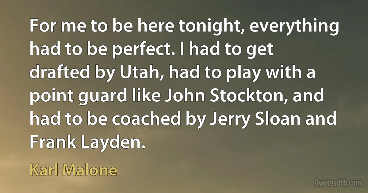 For me to be here tonight, everything had to be perfect. I had to get drafted by Utah, had to play with a point guard like John Stockton, and had to be coached by Jerry Sloan and Frank Layden. (Karl Malone)