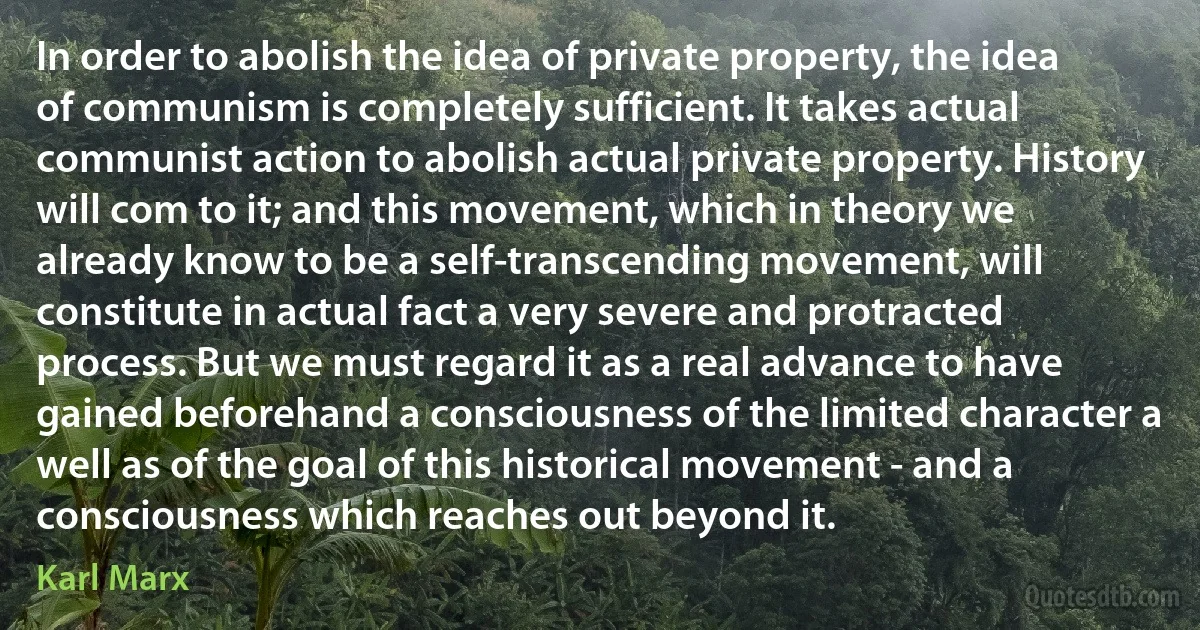 In order to abolish the idea of private property, the idea of communism is completely sufficient. It takes actual communist action to abolish actual private property. History will com to it; and this movement, which in theory we already know to be a self-transcending movement, will constitute in actual fact a very severe and protracted process. But we must regard it as a real advance to have gained beforehand a consciousness of the limited character a well as of the goal of this historical movement - and a consciousness which reaches out beyond it. (Karl Marx)