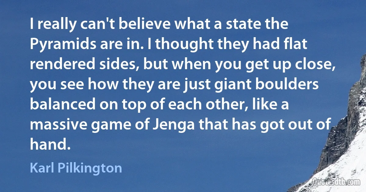 I really can't believe what a state the Pyramids are in. I thought they had flat rendered sides, but when you get up close, you see how they are just giant boulders balanced on top of each other, like a massive game of Jenga that has got out of hand. (Karl Pilkington)