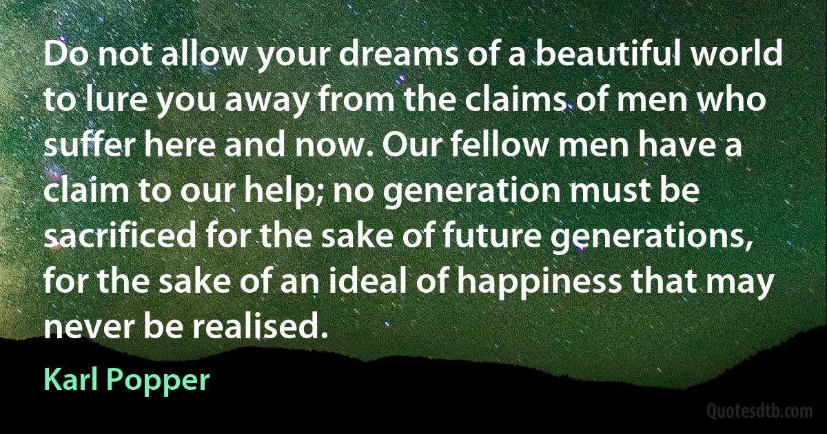 Do not allow your dreams of a beautiful world to lure you away from the claims of men who suffer here and now. Our fellow men have a claim to our help; no generation must be sacrificed for the sake of future generations, for the sake of an ideal of happiness that may never be realised. (Karl Popper)