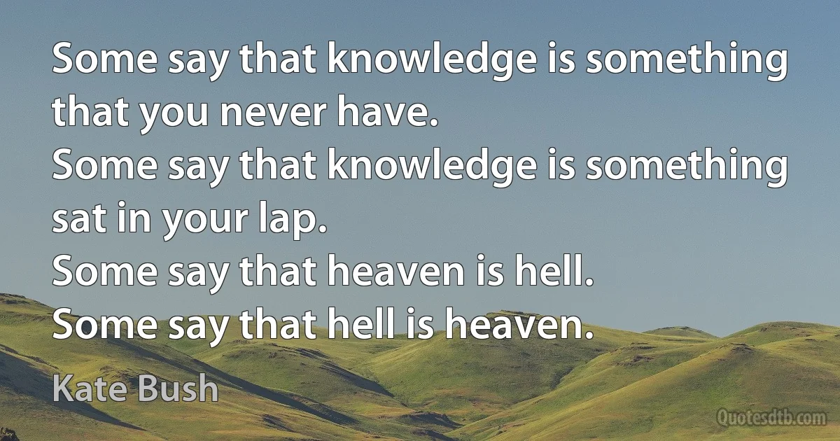 Some say that knowledge is something that you never have.
Some say that knowledge is something sat in your lap.
Some say that heaven is hell.
Some say that hell is heaven. (Kate Bush)