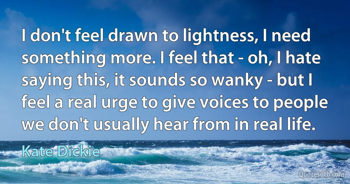 I don't feel drawn to lightness, I need something more. I feel that - oh, I hate saying this, it sounds so wanky - but I feel a real urge to give voices to people we don't usually hear from in real life. (Kate Dickie)