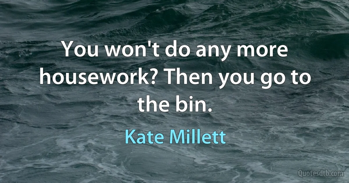 You won't do any more housework? Then you go to the bin. (Kate Millett)