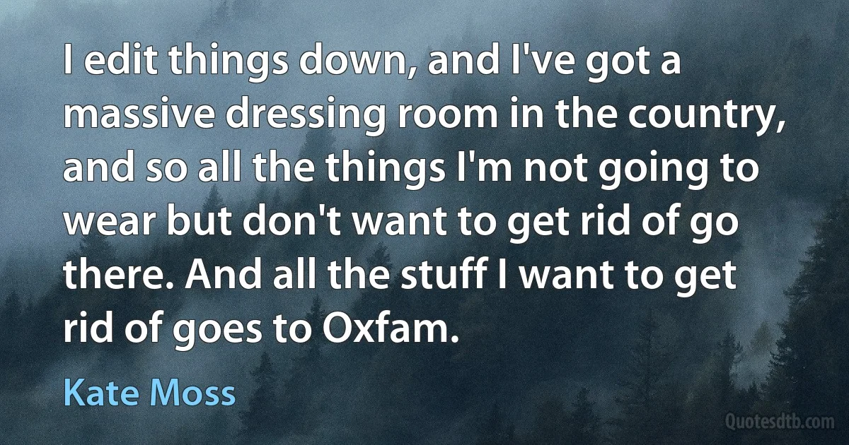 I edit things down, and I've got a massive dressing room in the country, and so all the things I'm not going to wear but don't want to get rid of go there. And all the stuff I want to get rid of goes to Oxfam. (Kate Moss)