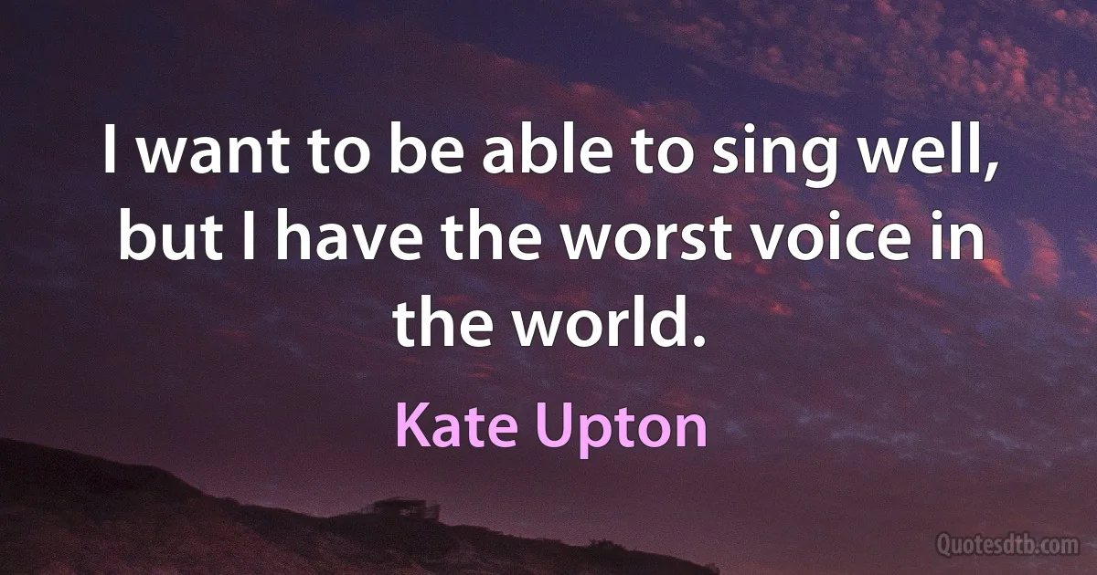 I want to be able to sing well, but I have the worst voice in the world. (Kate Upton)