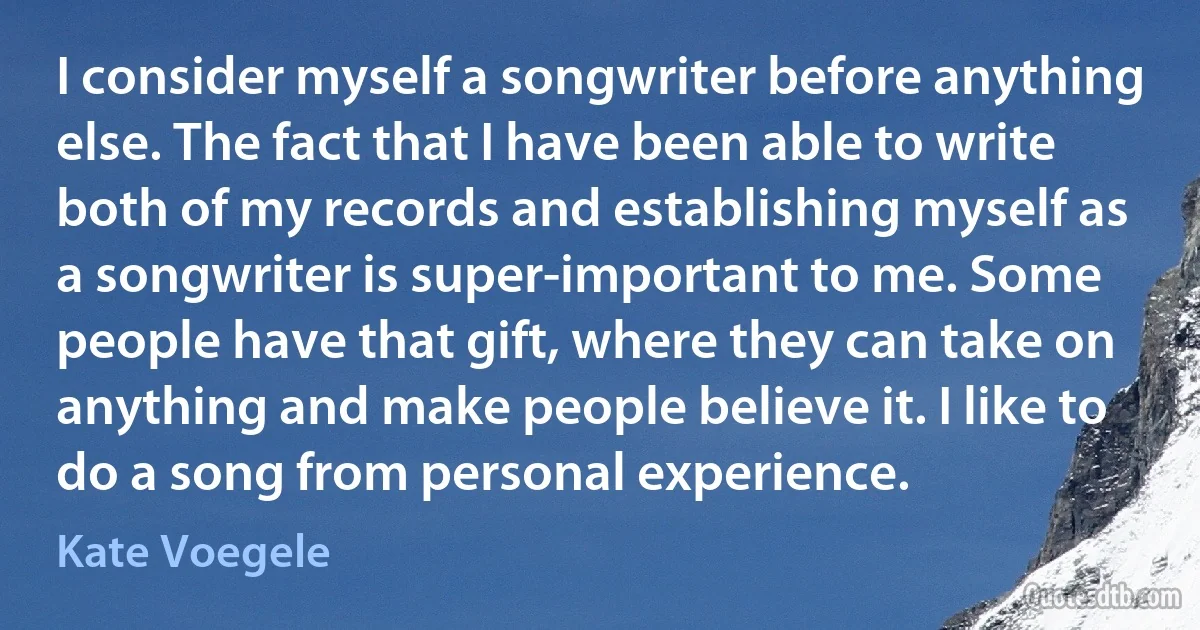 I consider myself a songwriter before anything else. The fact that I have been able to write both of my records and establishing myself as a songwriter is super-important to me. Some people have that gift, where they can take on anything and make people believe it. I like to do a song from personal experience. (Kate Voegele)