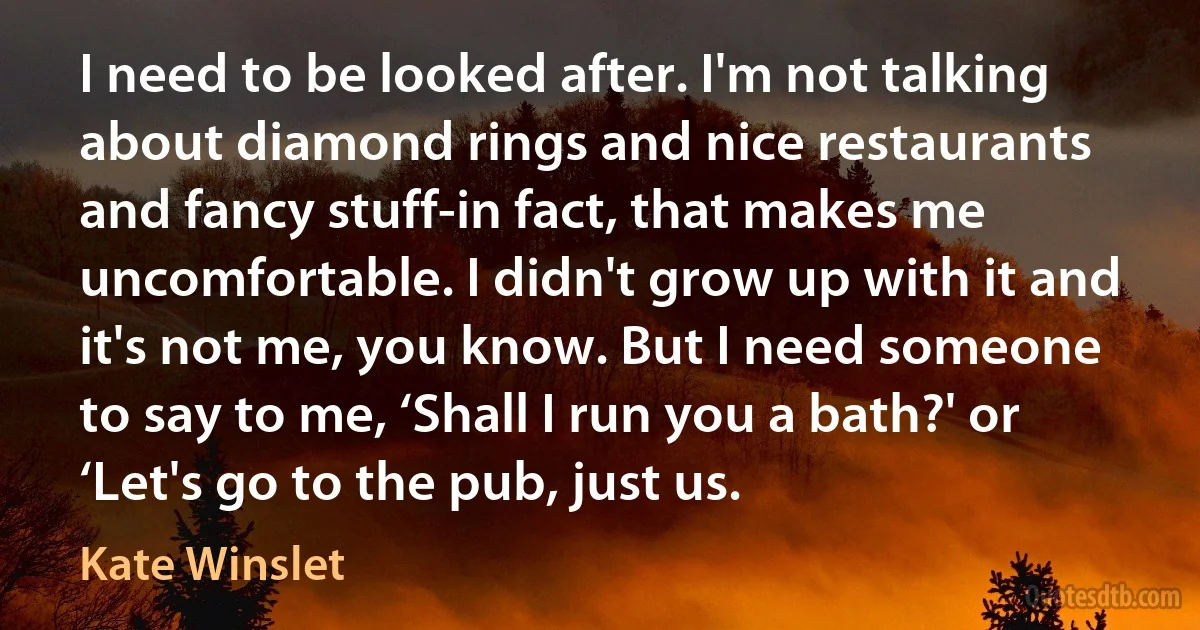 I need to be looked after. I'm not talking about diamond rings and nice restaurants and fancy stuff-in fact, that makes me uncomfortable. I didn't grow up with it and it's not me, you know. But I need someone to say to me, ‘Shall I run you a bath?' or ‘Let's go to the pub, just us. (Kate Winslet)