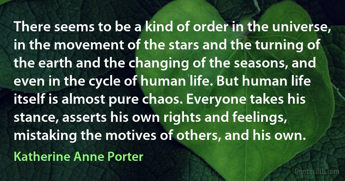 There seems to be a kind of order in the universe, in the movement of the stars and the turning of the earth and the changing of the seasons, and even in the cycle of human life. But human life itself is almost pure chaos. Everyone takes his stance, asserts his own rights and feelings, mistaking the motives of others, and his own. (Katherine Anne Porter)