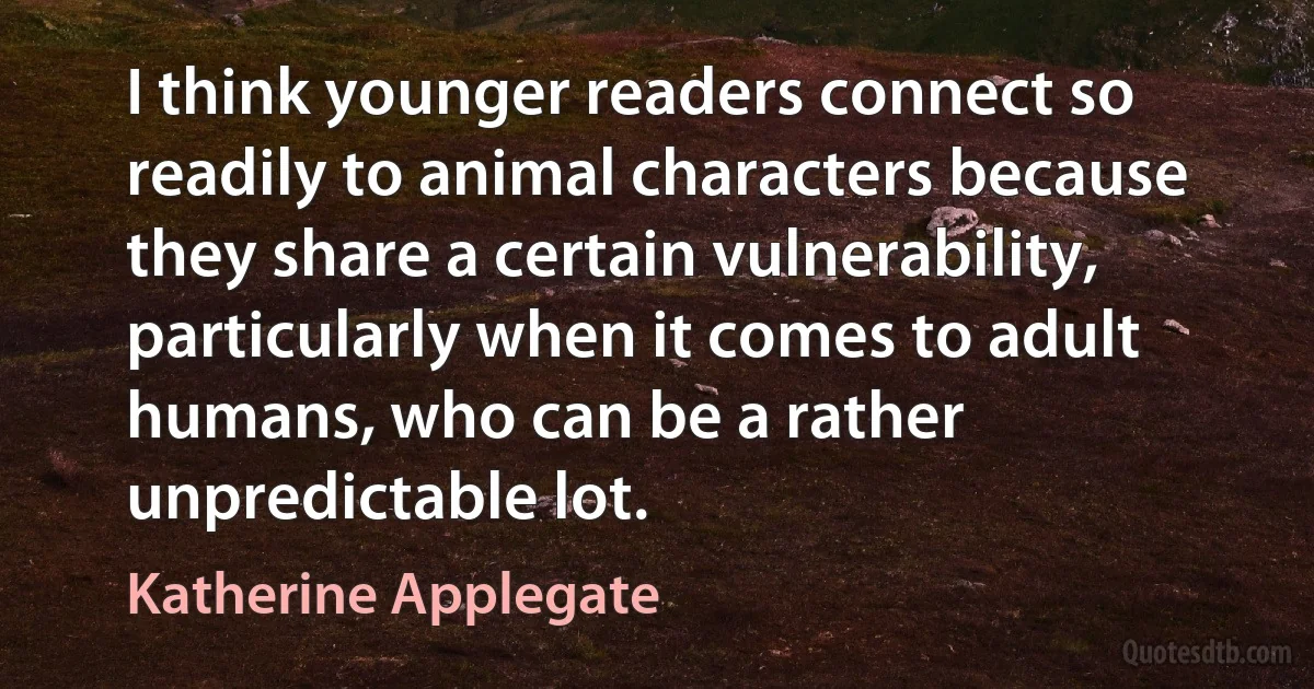 I think younger readers connect so readily to animal characters because they share a certain vulnerability, particularly when it comes to adult humans, who can be a rather unpredictable lot. (Katherine Applegate)