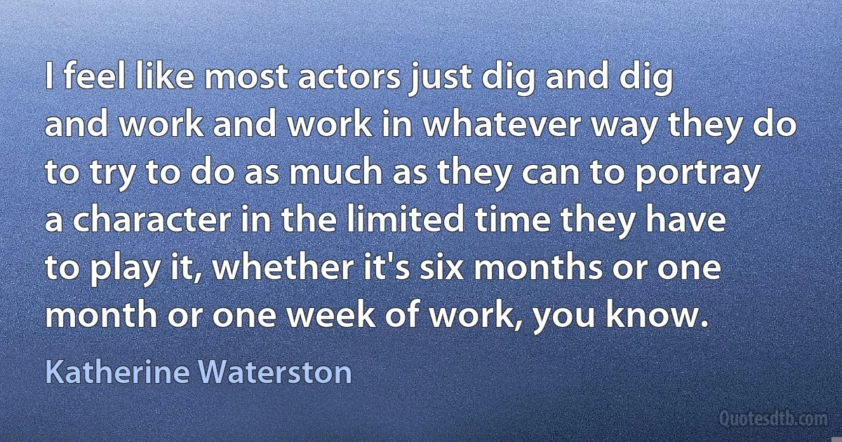 I feel like most actors just dig and dig and work and work in whatever way they do to try to do as much as they can to portray a character in the limited time they have to play it, whether it's six months or one month or one week of work, you know. (Katherine Waterston)