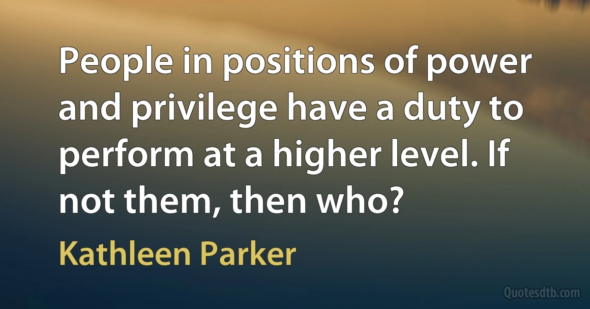 People in positions of power and privilege have a duty to perform at a higher level. If not them, then who? (Kathleen Parker)