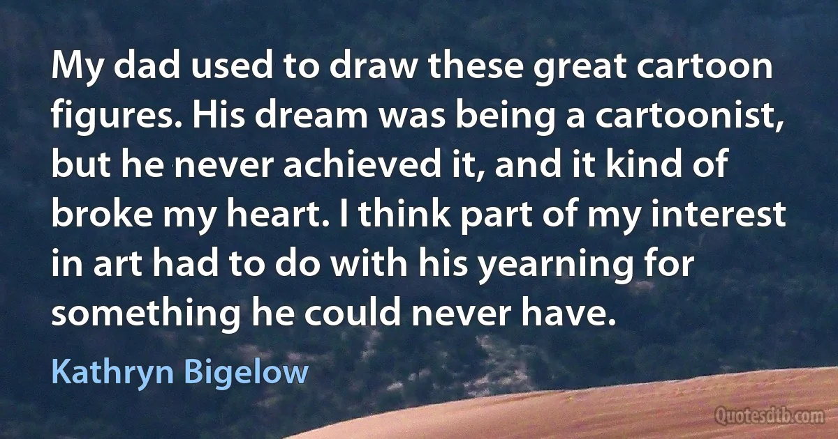 My dad used to draw these great cartoon figures. His dream was being a cartoonist, but he never achieved it, and it kind of broke my heart. I think part of my interest in art had to do with his yearning for something he could never have. (Kathryn Bigelow)