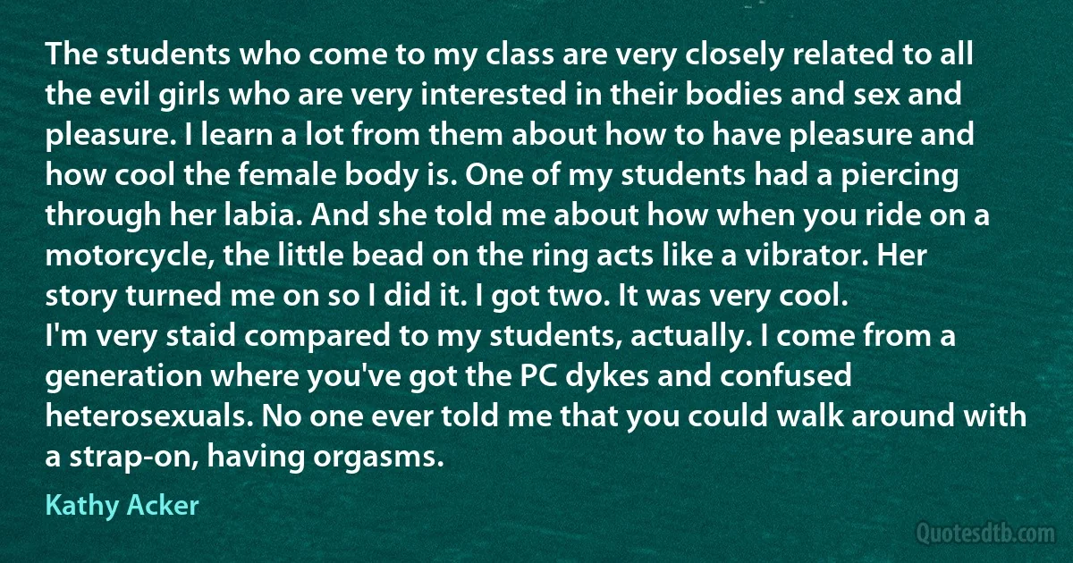 The students who come to my class are very closely related to all the evil girls who are very interested in their bodies and sex and pleasure. I learn a lot from them about how to have pleasure and how cool the female body is. One of my students had a piercing through her labia. And she told me about how when you ride on a motorcycle, the little bead on the ring acts like a vibrator. Her story turned me on so I did it. I got two. It was very cool.
I'm very staid compared to my students, actually. I come from a generation where you've got the PC dykes and confused heterosexuals. No one ever told me that you could walk around with a strap-on, having orgasms. (Kathy Acker)