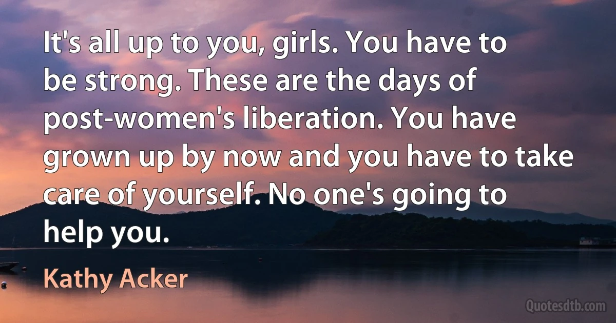 It's all up to you, girls. You have to be strong. These are the days of post-women's liberation. You have grown up by now and you have to take care of yourself. No one's going to help you. (Kathy Acker)