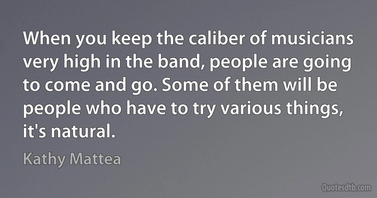 When you keep the caliber of musicians very high in the band, people are going to come and go. Some of them will be people who have to try various things, it's natural. (Kathy Mattea)