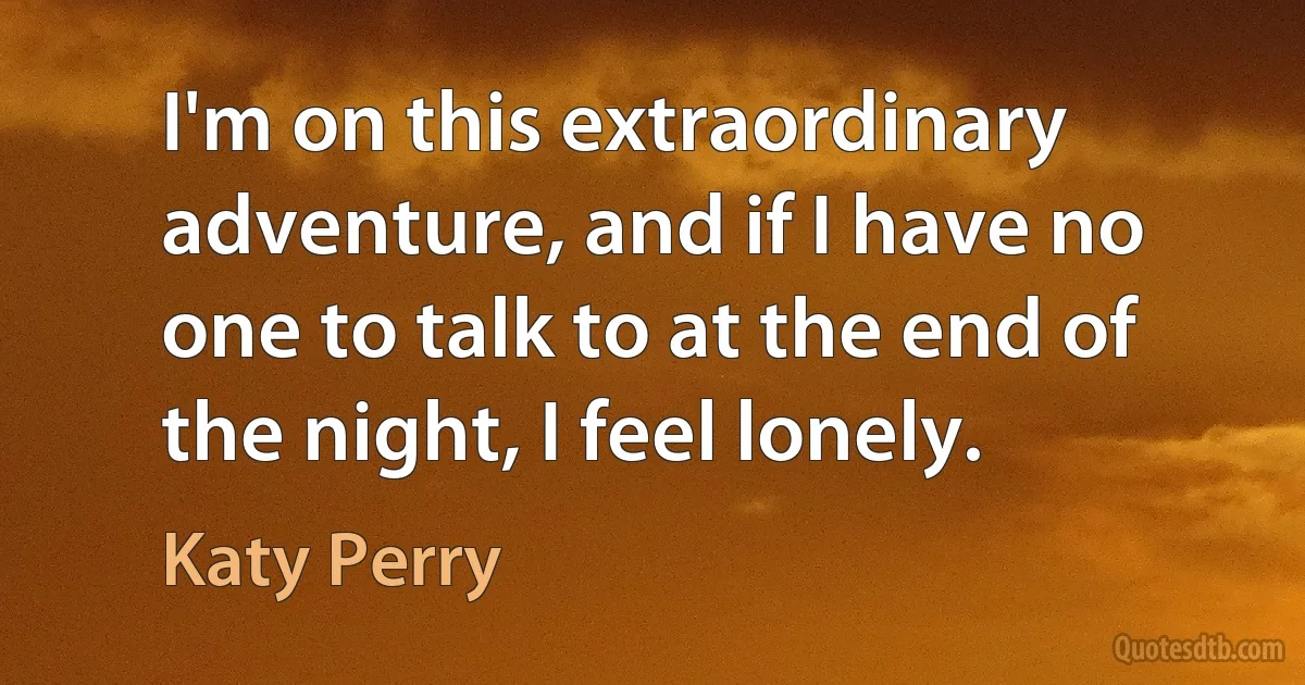 I'm on this extraordinary adventure, and if I have no one to talk to at the end of the night, I feel lonely. (Katy Perry)