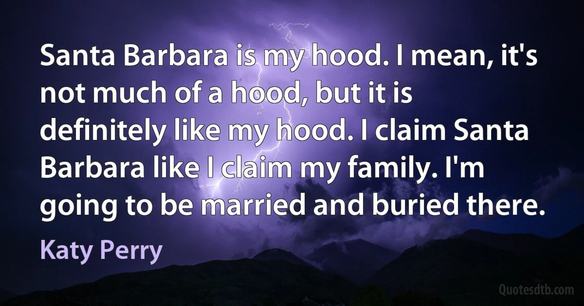 Santa Barbara is my hood. I mean, it's not much of a hood, but it is definitely like my hood. I claim Santa Barbara like I claim my family. I'm going to be married and buried there. (Katy Perry)