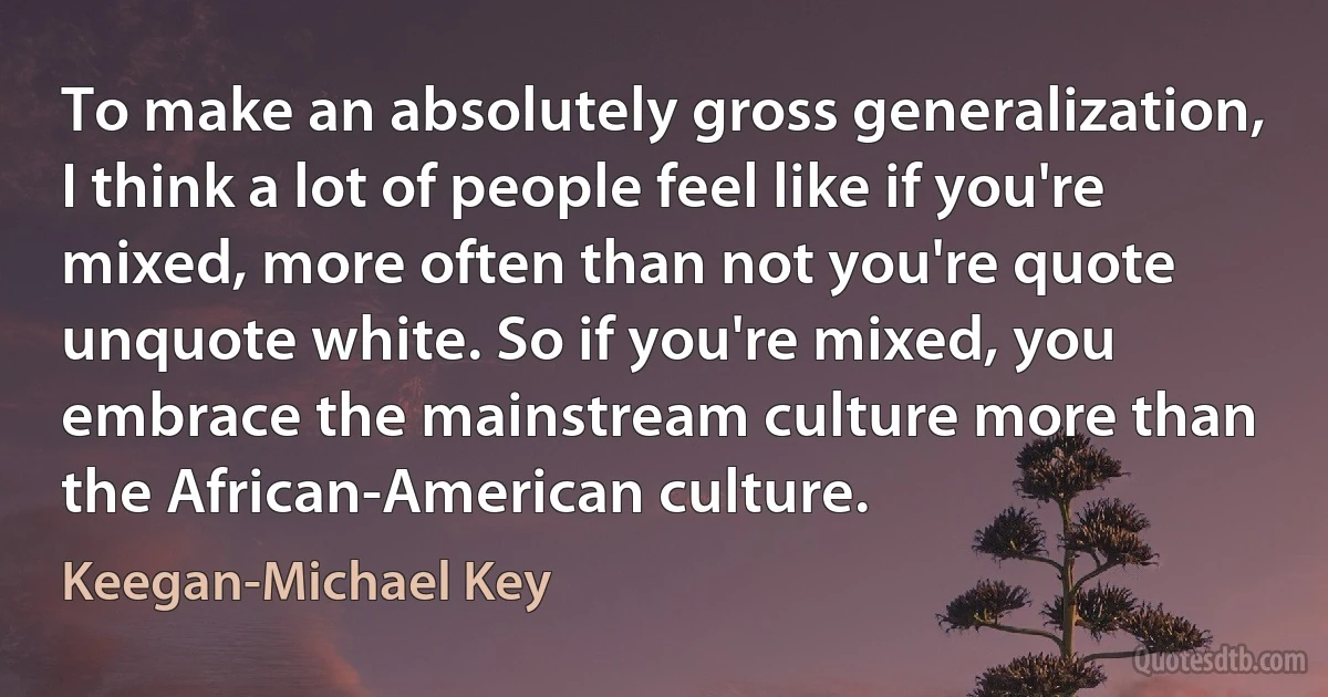 To make an absolutely gross generalization, I think a lot of people feel like if you're mixed, more often than not you're quote unquote white. So if you're mixed, you embrace the mainstream culture more than the African-American culture. (Keegan-Michael Key)