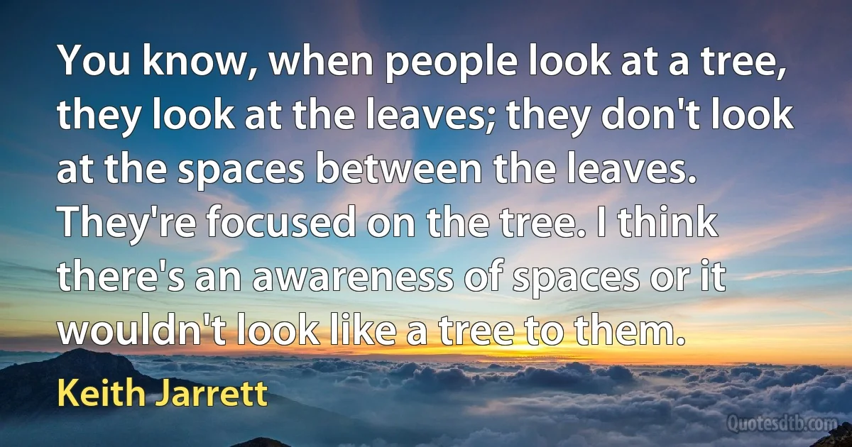 You know, when people look at a tree, they look at the leaves; they don't look at the spaces between the leaves. They're focused on the tree. I think there's an awareness of spaces or it wouldn't look like a tree to them. (Keith Jarrett)