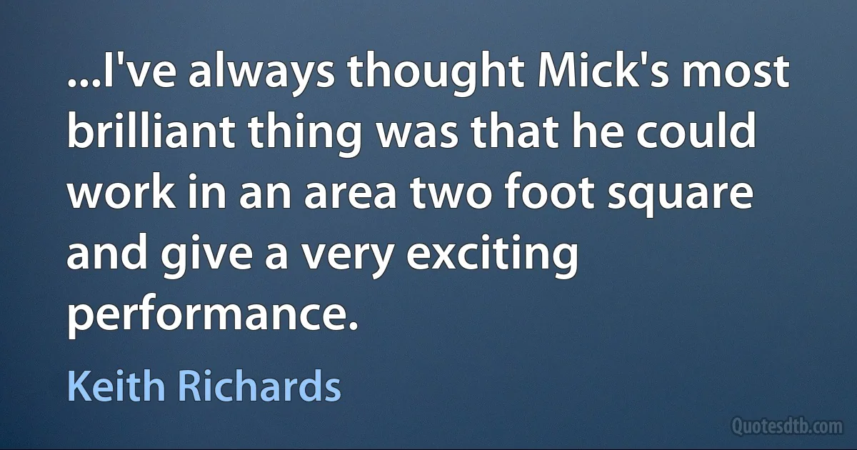 ...I've always thought Mick's most brilliant thing was that he could work in an area two foot square and give a very exciting performance. (Keith Richards)