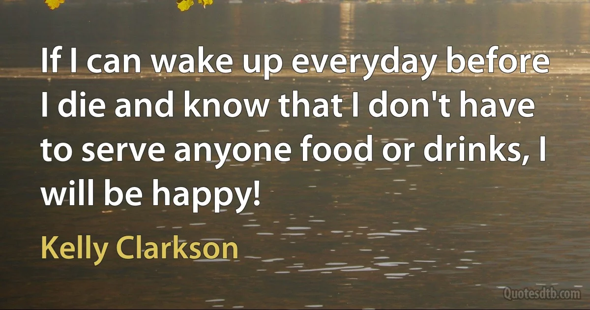 If I can wake up everyday before I die and know that I don't have to serve anyone food or drinks, I will be happy! (Kelly Clarkson)