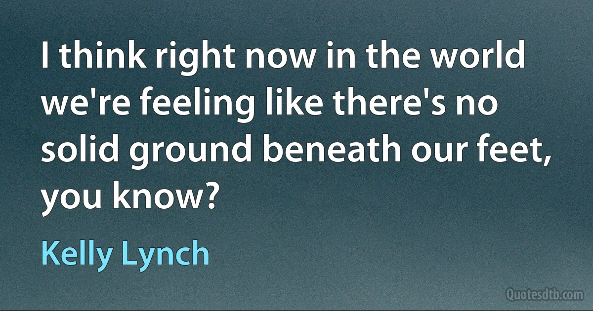 I think right now in the world we're feeling like there's no solid ground beneath our feet, you know? (Kelly Lynch)