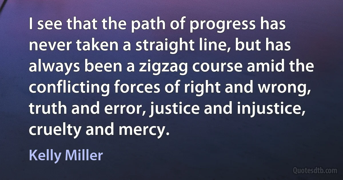 I see that the path of progress has never taken a straight line, but has always been a zigzag course amid the conflicting forces of right and wrong, truth and error, justice and injustice, cruelty and mercy. (Kelly Miller)