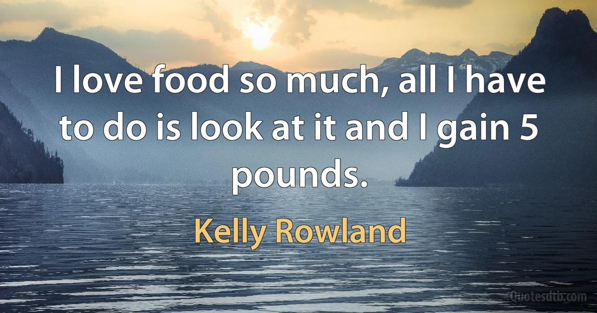 I love food so much, all I have to do is look at it and I gain 5 pounds. (Kelly Rowland)