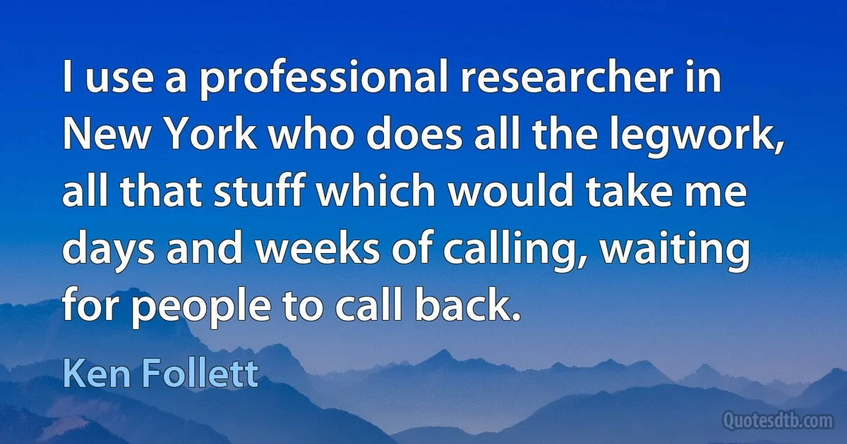 I use a professional researcher in New York who does all the legwork, all that stuff which would take me days and weeks of calling, waiting for people to call back. (Ken Follett)