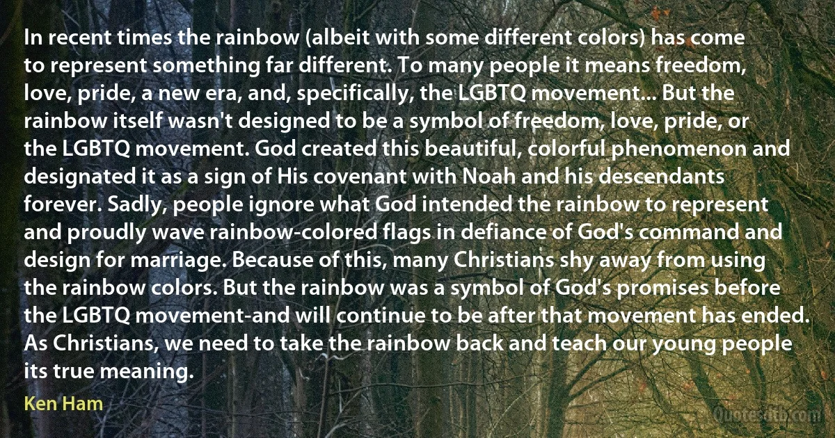 In recent times the rainbow (albeit with some different colors) has come to represent something far different. To many people it means freedom, love, pride, a new era, and, specifically, the LGBTQ movement... But the rainbow itself wasn't designed to be a symbol of freedom, love, pride, or the LGBTQ movement. God created this beautiful, colorful phenomenon and designated it as a sign of His covenant with Noah and his descendants forever. Sadly, people ignore what God intended the rainbow to represent and proudly wave rainbow-colored flags in defiance of God's command and design for marriage. Because of this, many Christians shy away from using the rainbow colors. But the rainbow was a symbol of God's promises before the LGBTQ movement-and will continue to be after that movement has ended. As Christians, we need to take the rainbow back and teach our young people its true meaning. (Ken Ham)