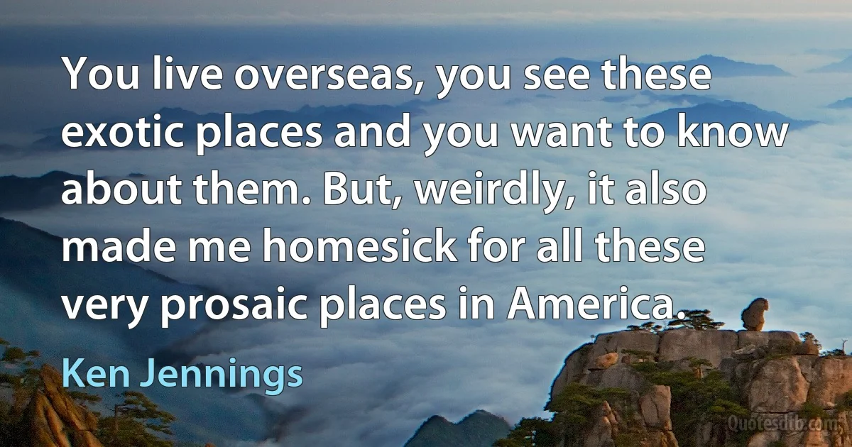 You live overseas, you see these exotic places and you want to know about them. But, weirdly, it also made me homesick for all these very prosaic places in America. (Ken Jennings)