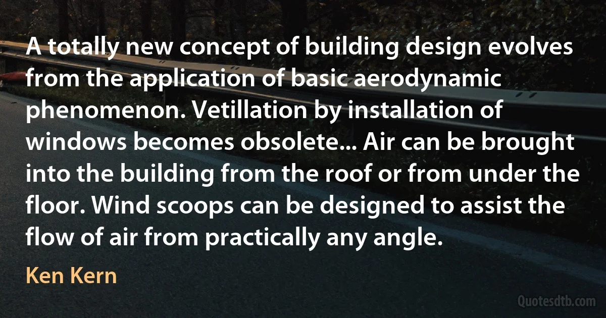 A totally new concept of building design evolves from the application of basic aerodynamic phenomenon. Vetillation by installation of windows becomes obsolete... Air can be brought into the building from the roof or from under the floor. Wind scoops can be designed to assist the flow of air from practically any angle. (Ken Kern)