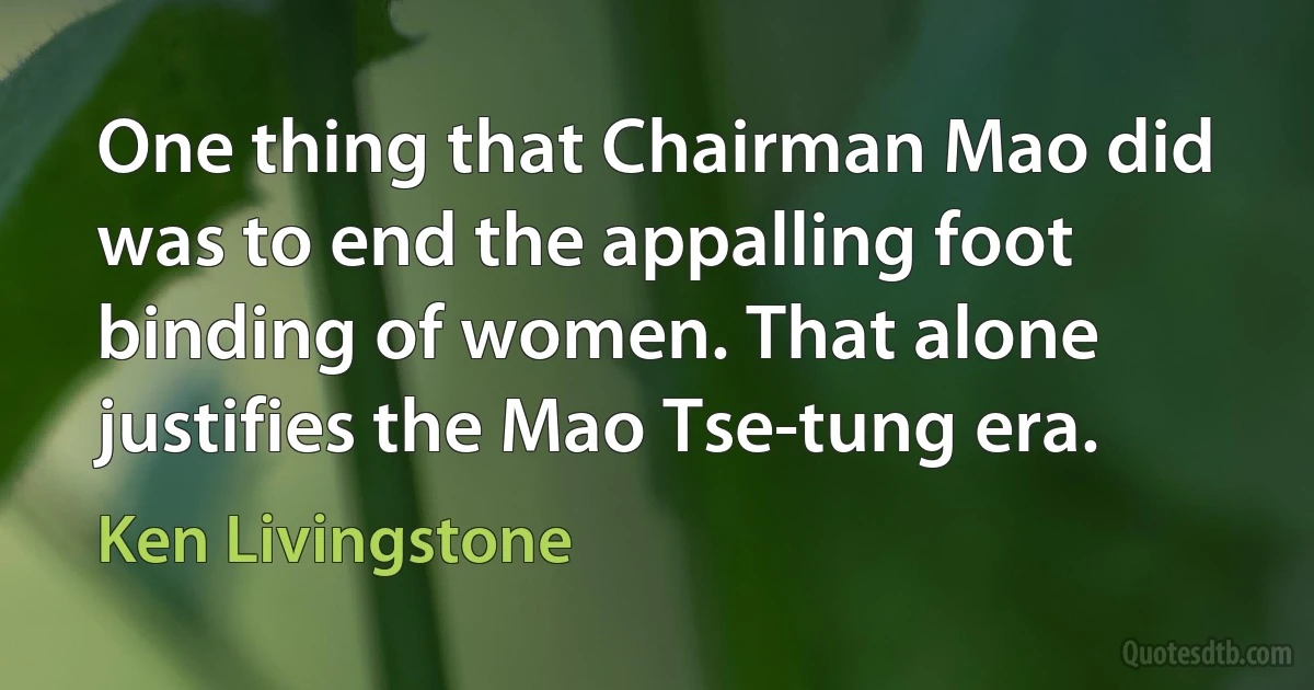 One thing that Chairman Mao did was to end the appalling foot binding of women. That alone justifies the Mao Tse-tung era. (Ken Livingstone)