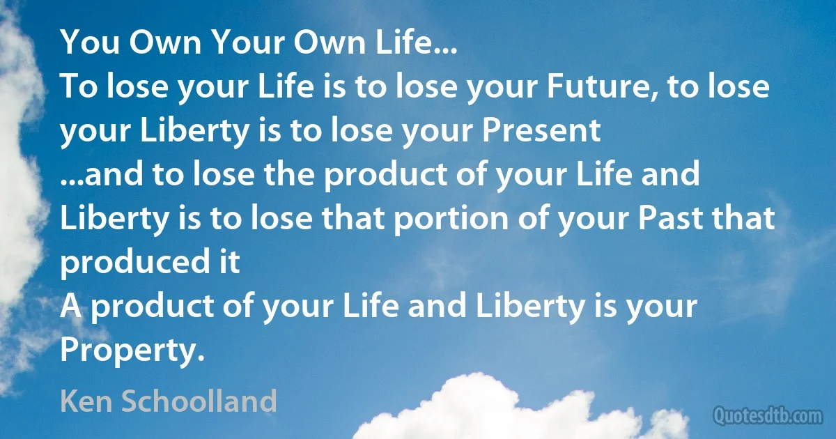 You Own Your Own Life...
To lose your Life is to lose your Future, to lose your Liberty is to lose your Present
...and to lose the product of your Life and Liberty is to lose that portion of your Past that produced it
A product of your Life and Liberty is your Property. (Ken Schoolland)