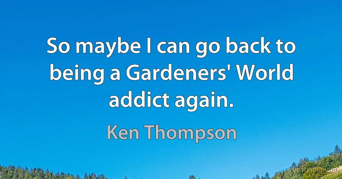 So maybe I can go back to being a Gardeners' World addict again. (Ken Thompson)