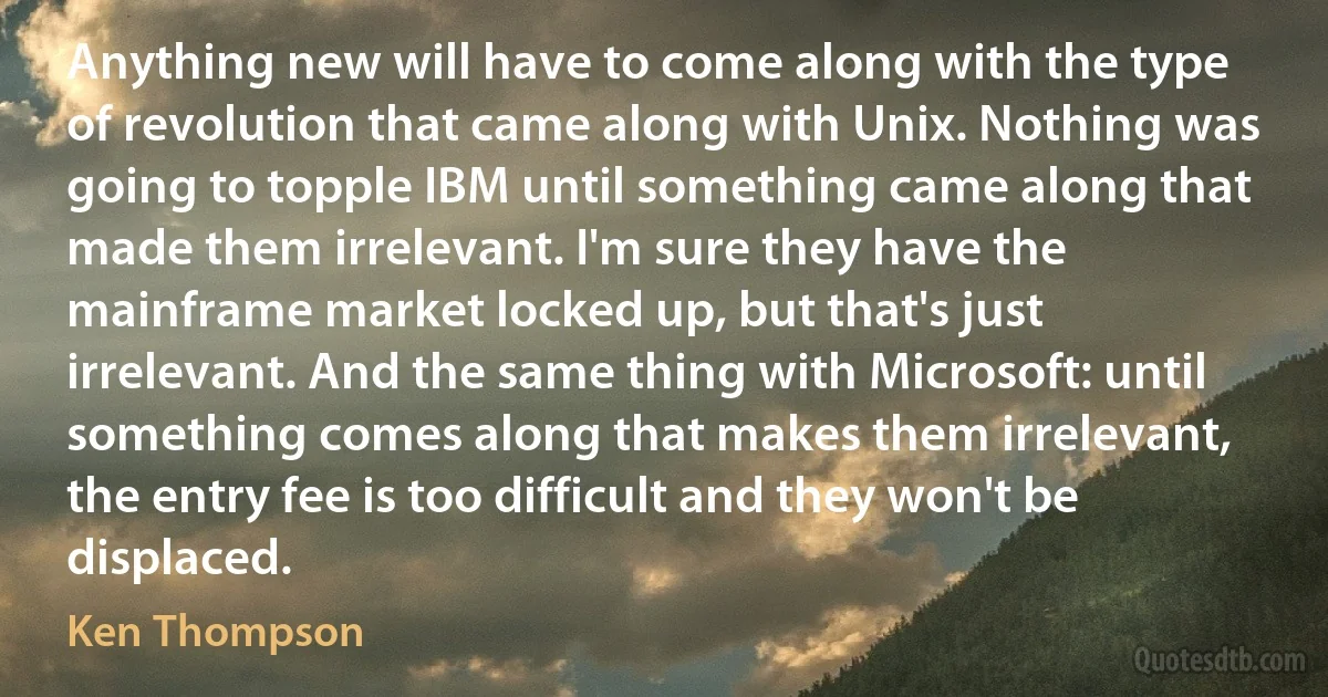 Anything new will have to come along with the type of revolution that came along with Unix. Nothing was going to topple IBM until something came along that made them irrelevant. I'm sure they have the mainframe market locked up, but that's just irrelevant. And the same thing with Microsoft: until something comes along that makes them irrelevant, the entry fee is too difficult and they won't be displaced. (Ken Thompson)