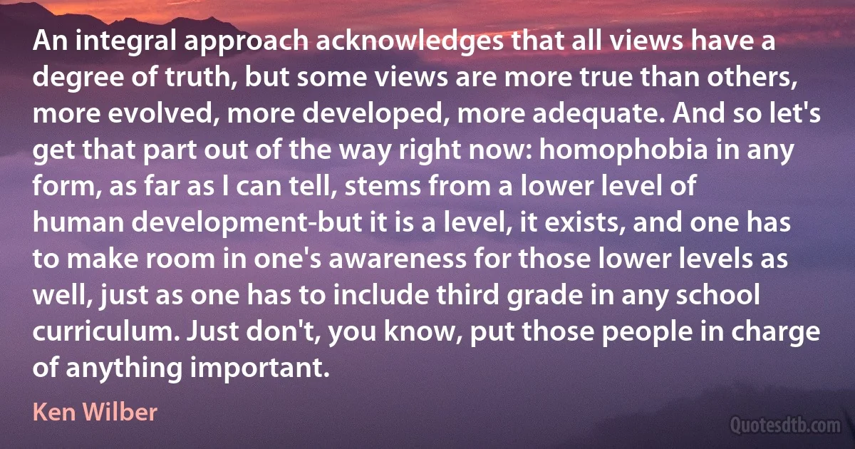 An integral approach acknowledges that all views have a degree of truth, but some views are more true than others, more evolved, more developed, more adequate. And so let's get that part out of the way right now: homophobia in any form, as far as I can tell, stems from a lower level of human development-but it is a level, it exists, and one has to make room in one's awareness for those lower levels as well, just as one has to include third grade in any school curriculum. Just don't, you know, put those people in charge of anything important. (Ken Wilber)